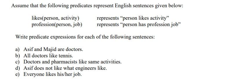 Assume that the following predicates represent English sentences given below:
likes(person, activity)
profession(person, job)
represents "person likes activity"
represents "person has profession job"
Write predicate expressions for each of the following sentences:
a) Asif and Majid are doctors.
b) All doctors like tennis.
c) Doctors and pharmacists like same activities.
d) Asif does not like what engineers like.
e) Everyone likes his/her job.
