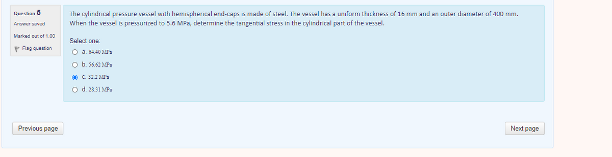 Question 5
The cylindrical pressure vessel with hemispherical end-caps is made of steel. The vessel has a uniform thickness of 16 mm and an outer diameter of 400 mm.
Answer saved
When the vessel is pressurized to 5.6 MPa, determine the tangential stress in the cylindrical part of the vessel.
Marked out of 1.00
Select one:
P Flag question
O a. 64.40 MPa
O b. 56.62 MPa
O C. 32.2 MPa.
O d. 28.31 MPa
Previous page
Next page
