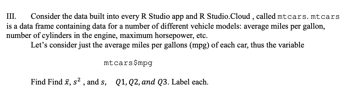 Consider the data built into every R Studio app and R Studio.Cloud , called mtcars. mtcars
is a data frame containing data for a number of different vehicle models: average miles per gallon,
III.
number of cylinders in the engine, maximum horsepower, etc.
Let's consider just the average miles per gallons (mpg) of each car, thus the variable
mtcars$mpg
Find Find x, s² , and s, Q1, Q2, and Q3. Label each.

