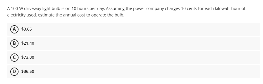 A 100-W driveway light bulb is on 10 hours per day. Assuming the power company charges 10 cents for each kilowatt-hour of
electricity used, estimate the annual cost to operate the bulb.
(A) $3.65
B) $21.40
c) $73.00
D) $36.50
