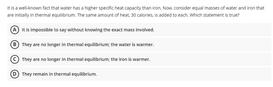 It is a well-known fact that water has a higher specific heat capacity than iron. Now, consider equal masses of water and iron that
are initially in thermal equilibrium. The same amount of heat, 30 calories, is added to each. Which statement is true?
A It is impossible to say without knowing the exact mass involved.
B They are no longer in thermal equilibrium; the water is warmer.
They are no longer in thermal equilibrium; the iron is warmer.
(D) They remain in thermal equilibrium.
