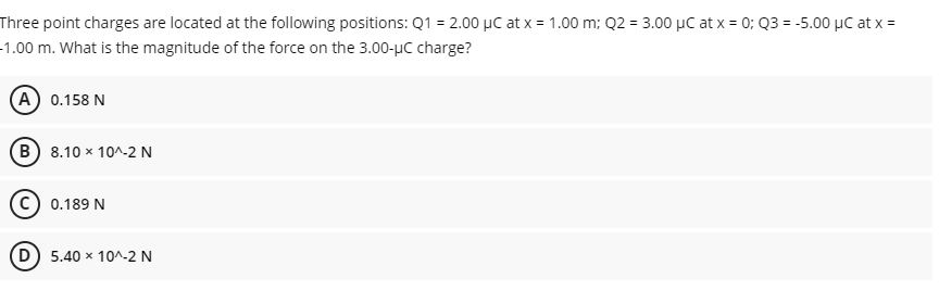 Three point charges are located at the following positions: Q1 = 2.00 µC at x = 1.00 m; Q2 = 3.00 µC at x = 0; Q3 = -5.00 µC at x =
-1.00 m. What is the magnitude of the force on the 3.00-µC charge?
(A) 0.158 N
(B) 8.10 x 10^-2 N
c) 0.189 N
5.40 x 10^-2 N
