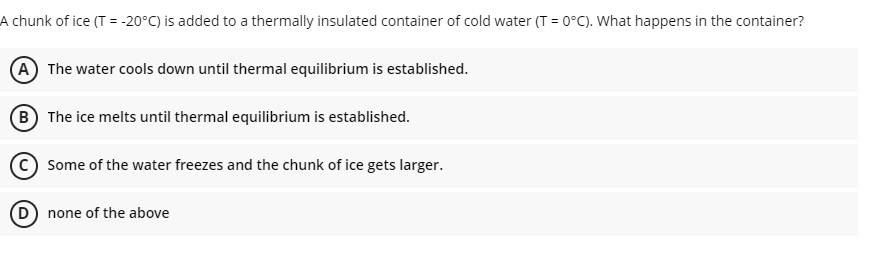 A chunk of ice (T = -20°C) is added to a thermally insulated container of cold water (T = 0°C). What happens in the container?
A The water cools down until thermal equilibrium is established.
B The ice melts until thermal equilibrium is established.
Some of the water freezes and the chunk of ice gets larger.
D none of the above
