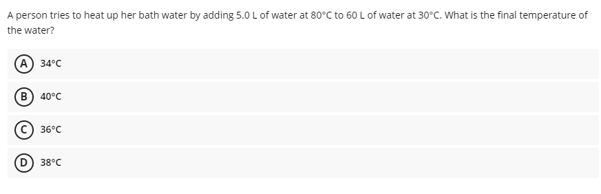 A person tries to heat up her bath water by adding 5.0 L of water at 80°C to 60 L of water at 30°C. What is the final temperature of
the water?
А) 34°C
в) 40°C
36°C
D) 38°C

