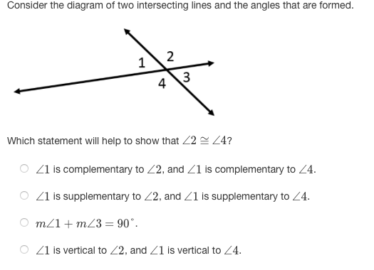 Consider the diagram of two intersecting lines and the angles that are formed.
2
1
3
4
Which statement will help to show that 2 = Z4?
O Z1 is complementary to 2, and Z1 is complementary to 24.
O Z1 is supplementary to 2, and Z1 is supplementary to Z4.
O m/1+ m23 = 90°.
Z1 is vertical to 2, and Z1 is vertical to 24.
