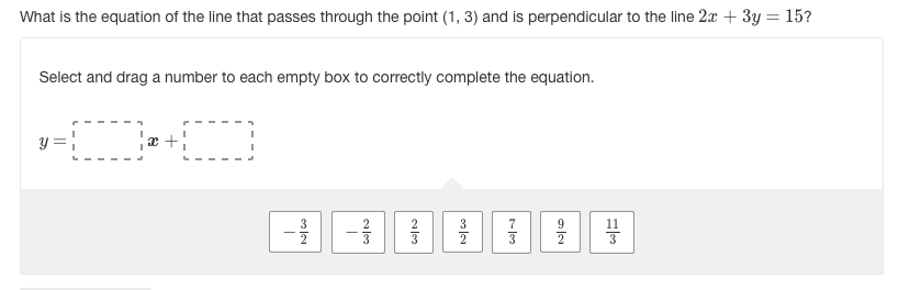 What is the equation of the line that passes through the point (1, 3) and is perpendicular to the line 2x + 3y = 15?
Select and drag a number to each empty box to correctly complete the equation.
3
3
9
3
