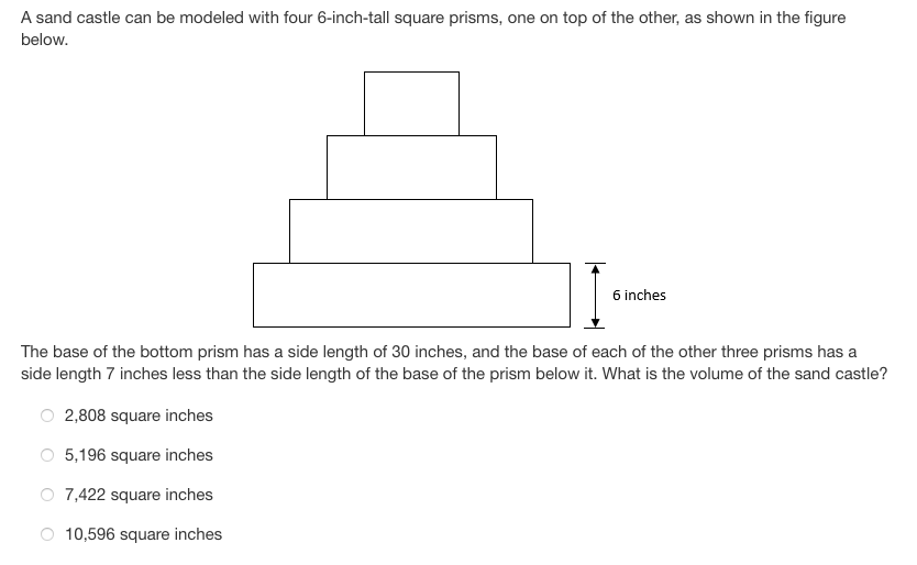 A sand castle can be modeled with four 6-inch-tall square prisms, one on top of the other, as shown in the figure
below.
6 inches
The base of the bottom prism has a side length of 30 inches, and the base of each of the other three prisms has a
side length 7 inches less than the side length of the base of the prism below it. What is the volume of the sand castle?
2,808 square inches
5,196 square inches
O 7,422 square inches
10,596 square inches
