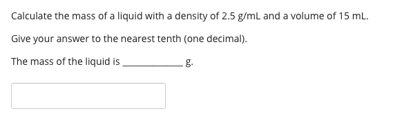 Calculate the mass of a liquid with a density of 2.5 g/ml and a volume of 15 mL.
Give your answer to the nearest tenth (one decimal).
The mass of the liquid is
g.
