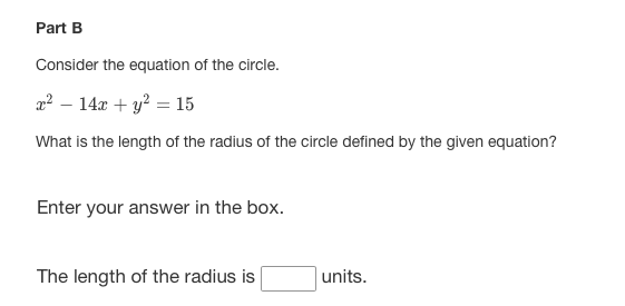 Part B
Consider the equation of the circle.
2² – 14x + y? = 15
What is the length of the radius of the circle defined by the given equation?
Enter your answer in the box.
The length of the radius is
units.
