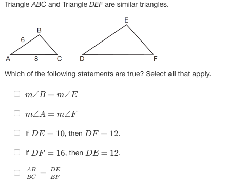 Triangle ABC and Triangle DEF are similar triangles.
E
B
6
A
8.
D
F
Which of the following statements are true? Select all that apply.
mZB = mZE
O mLA = mZF
O If DE = 10, then DF = 12.
If DF = 16, then DE = 12.
АВ
DE
BC
EF
