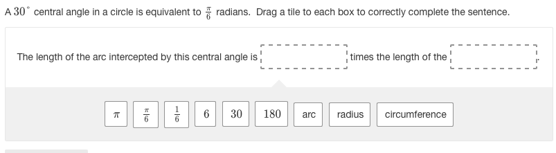 A 30° central angle in a circle is equivalent to radians. Drag a tile to each box to correctly complete the sentence.
The length of the arc intercepted by this central angle is
times the length of the
1
6
30
180
arc
radius
circumference

