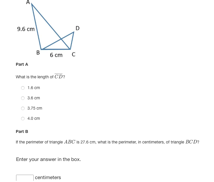 9.6 cm
D
B
6 cm C
Part A
What is the length of CD?
O 1.6 cm
3.6 cm
3.75 cm
4.0 cm
Part B
If the perimeter of triangle ABC is 27.6 cm, what is the perimeter, in centimeters, of triangle BC D?
Enter your answer in the box.
centimeters
