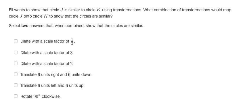 Eli wants to show that circle J is similar to circle K using transformations. What combination of transformations would map
circle J onto circle K to show that the circles are similar?
Select two answers that, when combined, show that the circles are similar.
Dilate with a scale factor of 5.
Dilate with a scale factor of 3.
Dilate with a scale factor of 2.
Translate 6 units right and 6 units down.
Translate 6 units left and 6 units up.
Rotate 90° clockwise.
