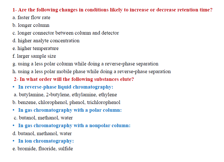 1- Are the following changes in conditions likely to increase or decrease retention time?
a. faster flow rate
b. longer column
c. longer connector between column and detector
d. higher analyte concentration
e. higher temperature
f. larger sample size
g. using a less polar column while doing a reverse-phase separation
h. using a less polar mobile phase while doing a reverse-phase separation
2- In what order will the following substances elute?
• In reverse-phase liquid chromatography:
a. butylamine, 2-butylene, ethylamine, ethylene
b. benzene, chlorophenol, phenol, trichlorophenol
• In gas chromatography with a polar column:
c. butanol, methanol, water
• In gas chromatography with a nonpolar column:
d. butanol, methanol, water
• In ion chromatography:
e. bromide, fluoride, sulfide
