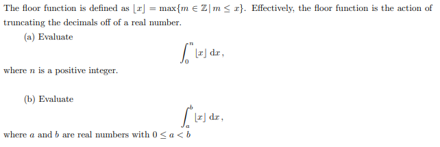 The floor function is defined as [æ] = max{m e Z|m < x}. Effectively, the floor function is the action of
truncating the decimals off of a real number.
(a) Evaluate
Le) dr,
where n is a positive integer.
(b) Evaluate
r] dr,
where a and b are real numbers with 0 <a < b
