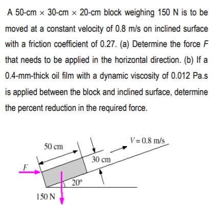 A 50-cm x 30-cm x 20-cm block weighing 150 N is to be
moved at a constant velocity of 0.8 m/s on inclined surface
with a friction coefficient of 0.27. (a) Determine the force F
that needs to be applied in the horizontal direction. (b) If a
0.4-mm-thick oil film with a dynamic viscosity of 0.012 Pa.s
is applied between the block and inclined surface, determine
the percent reduction in the required force.
V= 0.8 m/s
50 cm
30 cm
F
20
150 N
