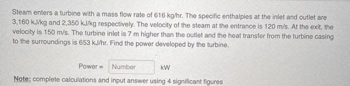 Steam enters a turbine with a mass flow rate of 616 kg/hr. The specific enthalpies at the inlet and outlet are
3,160 kJ/kg and 2,350 kJ/kg respectively. The velocity of the steam at the entrance is 120 m/s. At the exit, the
velocity is 150 m/s. The turbine inlet is 7 m higher than the outlet and the heat transfer from the turbine casing
to the surroundings is 653 kJ/hr. Find the power developed by the turbine.
Power = Number
kW
Note: complete calculations and input answer using 4 significant figures
