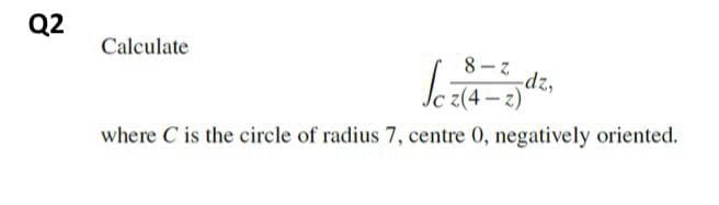 Q2
Calculate
8- z
dz,
z(4 - z)
where C is the circle of radius 7, centre 0, negatively oriented.
