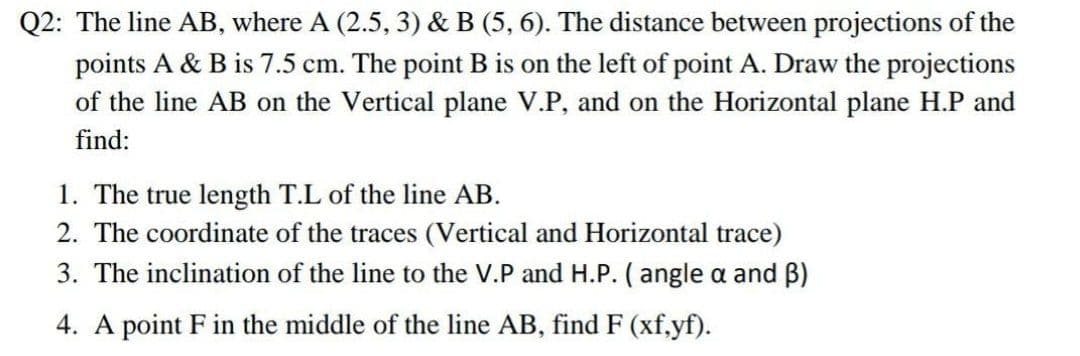 Q2: The line AB, where A (2.5, 3) & B (5, 6). The distance between projections of the
points A & B is 7.5 cm. The point B is on the left of point A. Draw the projections
of the line AB on the Vertical plane V.P, and on the Horizontal plane H.P and
find:
1. The true length T.L of the line AB.
2. The coordinate of the traces (Vertical and Horizontal trace)
3. The inclination of the line to the V.P and H.P. ( angle a and B)
4. A point F in the middle of the line AB, find F (xf,yf).
