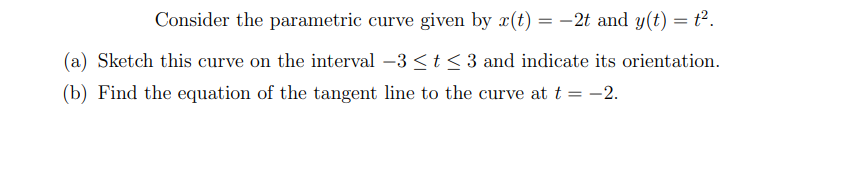 Consider the parametric curve given by r(t) = -2t and y(t) = t².
(a) Sketch this curve on the interval –3 <t < 3 and indicate its orientation.
(b) Find the equation of the tangent line to the curve at t = -2.
