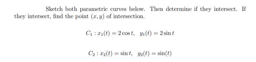 Sketch both parametric curves below. Then determine if they intersect. If
they intersect, find the point (x, y) of intersection.
C1 : x1(t) = 2 cos t, y1(t) = 2 sin t
C2 : x2(t) = sin t, y2(t) = sin(t)
