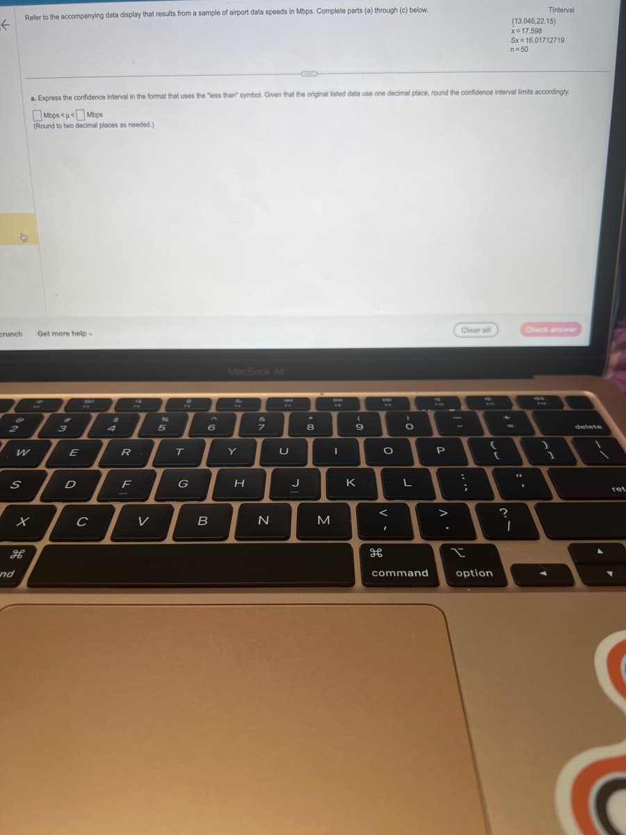 Refer to the accompanying data display that results from a sample of airport data speeds in Mbps. Complete parts (a) through (c) below.
K
crunch
Ⓡ
2
S
nd
x
a. Express the confidence interval in the format that uses the "less than" symbol. Given that the original listed data use one decimal place, round the confidence interval limits accordingly.
Mbps<<Mbps
(Round to two decimal places as needed.)
Get more help.
3
E
D
BO
PR
C
$
4
R
F
a
V
96
5
T
G
6
B
MacBook Air
Y
H
7
N
U
J
8
M
I
(
9
K
be
O
I
дв
>
O
L
command
P
>
Clear all
:
;
I
{
option
?
(13.046,22.15)
x= 17.598
Sx= 16.01712719
n = 50
I
Tinterval
11
Check answer
I
1
delete
ret