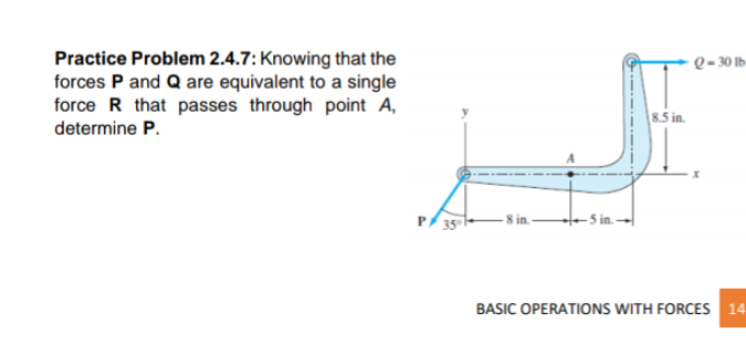 Practice Problem 2.4.7: Knowing that the
forces P and Q are equivalent to a single
force R that passes through point A,
determine P.
Q- 30 Ib
%3D
8.5 in.
P/ 35
- 5 in. -
BASIC OPERATIONS WITH FORCES 14
