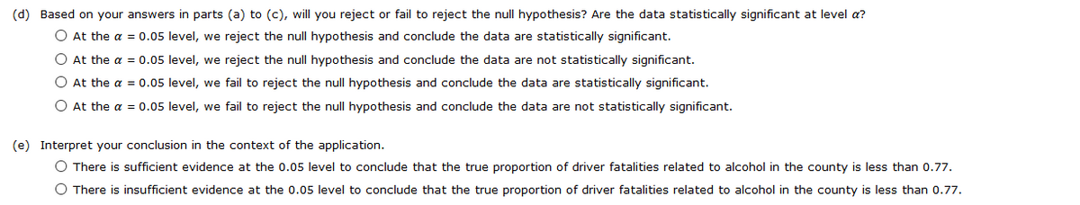 (d) Based on your answers in parts (a) to (c), will you reject or fail to reject the null hypothesis? Are the data statistically significant at level a?
O At the a = 0.05 level, we reject the null hypothesis and conclude the data are statistically significant.
O At the a = 0.05 level, we reject the null hypothesis and conclude the data are not statistically significant.
O At the a = 0.05 level, we fail to reject the null hypothesis and conclude the data are statistically significant.
O At the a = 0.05 level, we fail to reject the null hypothesis and conclude the data are not statistically significant.
(e) Interpret your conclusion in the context of the application.
O There is sufficient evidence at the 0.05 level to conclude that the true proportion of driver fatalities related to alcohol in the county is less than 0.77.
O There is insufficient evidence at the 0.05 level to conclude that the true proportion of driver fatalities related to alcohol in the county is less than 0.77.
