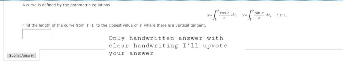 A curve is defined by the parametric equations
Find the length of the curve from t=1 to the closest value of t where there is a vertical tangent.
Submit Answer
x= f* cos z dz, y=² sin z dz,
Z
Only handwritten answer with
clear handwriting I'll upvote
your answer
t≥ 1.