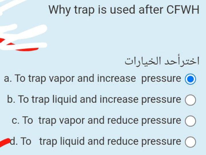 Why trap is used after CFWH
اخترأحد الخیارات
a. To trap vapor and increase pressure
b. To trap liquid and increase pressure
c. To trap vapor and reduce pressure
d. To trap liquid and reduce pressure O
