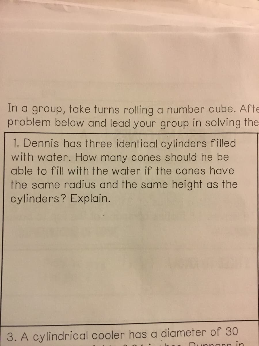In a group, take turns rolling a number cube. Afte
problem below and lead your group in solving the
1. Dennis has three identical cylinders filled
with water. How many cones should he be
able to fill with the water if the cones have
the same radius and the same height as the
cylinders? Explain.
3. A cylindrical cooler has a diameter of 30
nnorr
