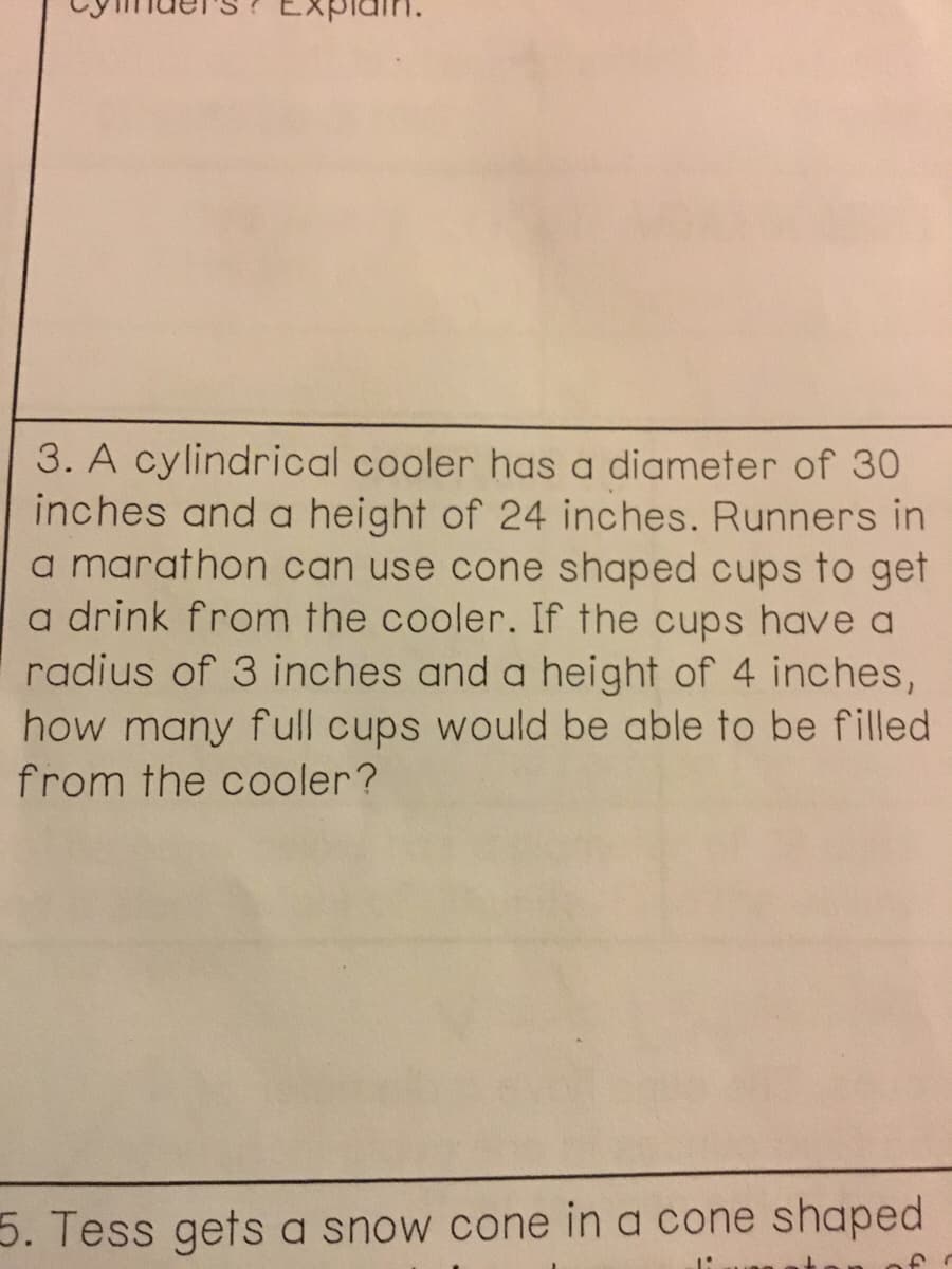 3. A cylindrical cooler has a diameter of 30
inches and a height of 24 inches. Runners in
a marathon can use cone shaped cups to get
a drink from the cooler. If the cups have a
radius of 3 inches and a height of 4 inches,
how many full cups would be able to be filled
from the cooler?
5. Tess gets a snow cone in a cone shaped
