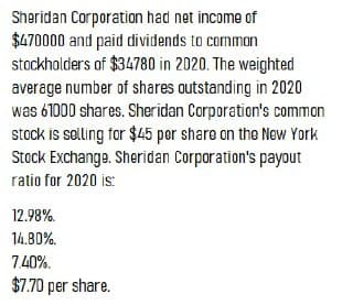Sheridan Corporation had net income of
$470000 and paid dividends to common
stockholders of $34780 in 2020. The weighted
average number of shares outstanding in 2020
was 61000 shares. Sheridan Corporation's common
stock is selling for $45 por share on the New York
Stock Exchange. Sheridan Corporation's payout
ratio for 2020 is:
12.98%.
14.80%.
740%.
$7.70 per share.
