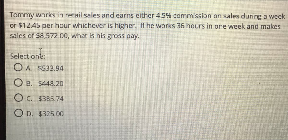 Tommy works in retail sales and earns either 4.5% commission on sales during a week
or $12.45 per hour whichever is higher. If he works 36 hours in one week and makes
sales of $8,572.00, what is his gross pay.
Select one
O A. $533.94
one:
O B. $448.20
O C. $385.74
O D. $325.00
