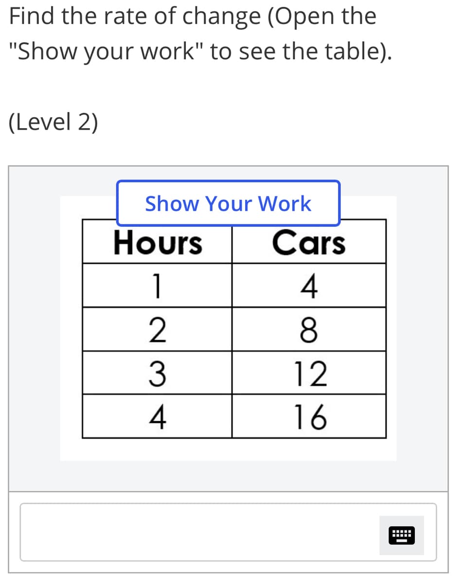 Find the rate of change (Open the
"Show your work" to see the table).
(Level 2)
Show Your Work
Hours
Cars
1
4
2
8
3
12
16
