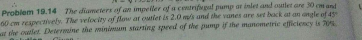 Problem 19.14 The diameters of an impeller of a centrifugal pump at inlet and outlet are 30 cm and
60 cm respectively. The velocity of flow at outlet is 2.0 m/s and the vanes are set back at an angle of 45
at the outlet. Determine the minimum starting speed of the pump if the manometric efficiency is 70%.
