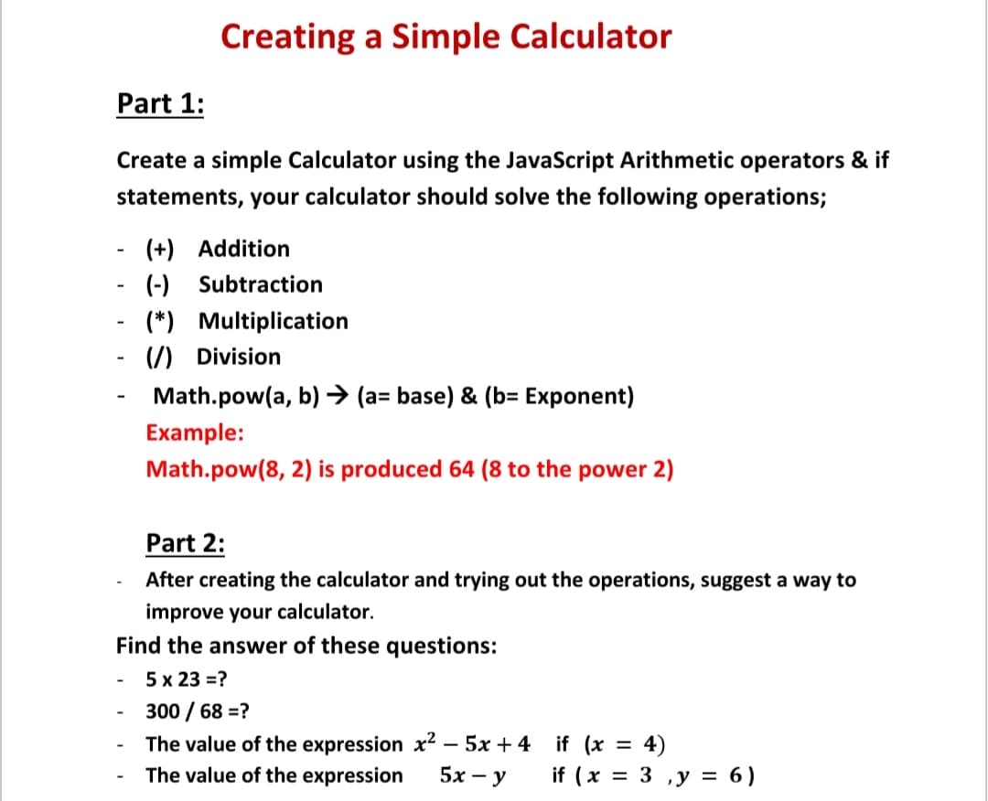 Creating a Simple Calculator
Part 1:
Create a simple Calculator using the JavaScript Arithmetic operators & if
statements, your calculator should solve the following operations;
(+) Addition
(-) Subtraction
(*) Multiplication
(/) Division
Math.pow(a, b) → (a= base) & (b= Exponent)
Example:
Math.pow(8, 2) is produced 64 (8 to the power 2)
Part 2:
After creating the calculator and trying out the operations, suggest a way to
improve your calculator.
Find the answer of these questions:
5 х 23 %3D?
300 / 68 =?
The value of the expression x² – 5x + 4 if (x = 4)
if ( x
The value of the expression
5х — у
= 3 ,y = 6)
