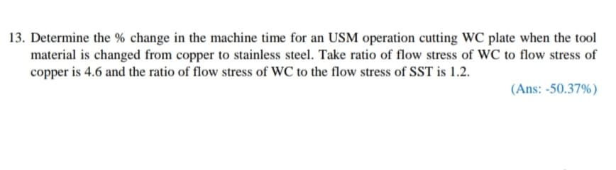 13. Determine the % change in the machine time for an USM operation cutting WC plate when the tool
material is changed from copper to stainless steel. Take ratio of flow stress of WC to flow stress of
copper is 4.6 and the ratio of flow stress of WC to the flow stress of SST is 1.2.
(Ans: -50.37%)
