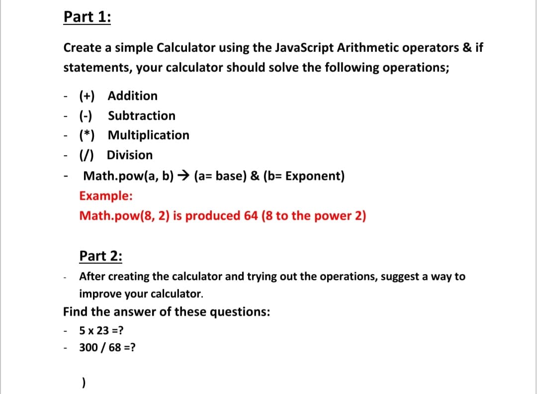 Part 1:
Create a simple Calculator using the JavaScript Arithmetic operators & if
statements, your calculator should solve the following operations;
(+) Addition
(-) Subtraction
(*) Multiplication
(7) Division
-
Math.pow(a, b) → (a= base) & (b= Exponent)
Example:
Math.pow(8, 2) is produced 64 (8 to the power 2)
Part 2:
After creating the calculator and trying out the operations, suggest a way to
improve your calculator.
Find the answer of these questions:
5 x 23 =?
300 / 68 =?
