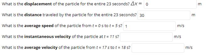 What is the displacement of the particle for the entire 23 seconds? Ax = o
What is the distance traveled by the particle for the entire 23 seconds? 30
What is the average speed of the particle from t = 0 s to t = 5 s? 1
m/s
What is the instantaneous velocity of the particle at t = 11 s?
m/s
What is the average velocity of the particle from t = 17 s to t = 18 s?
m/s
