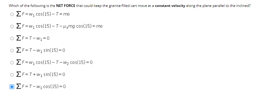 Which of the following is the NET FORCE that could keep the granite-filled cart move at a constant velocity along the plane parallel to the inclined?
o EF=w1 cos(15) – T= ma
EF=w1 cos(15)–T-Hsmg cos(15)= ma
ο ΣF-T- W1 = 0
O EF=T-w, sin(15) =0
EF=w1 cos(15)-T-w2 cos(15)= 0
O EF=T+w, sin(15) =0
Ο ΣF-T-W1 COs(15) =0
