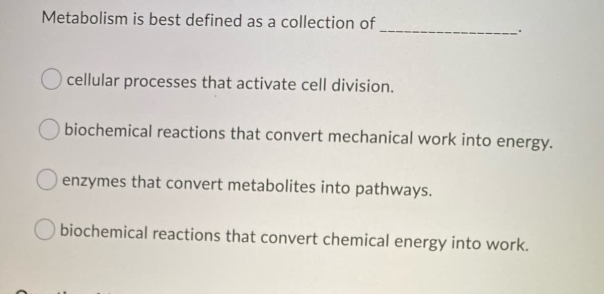 Metabolism is best defined as a collection of
Ocellular processes that activate cell division.
biochemical reactions that convert mechanical work into energy.
O enzymes that convert metabolites into pathways.
Obiochemical reactions that convert chemical energy into work.