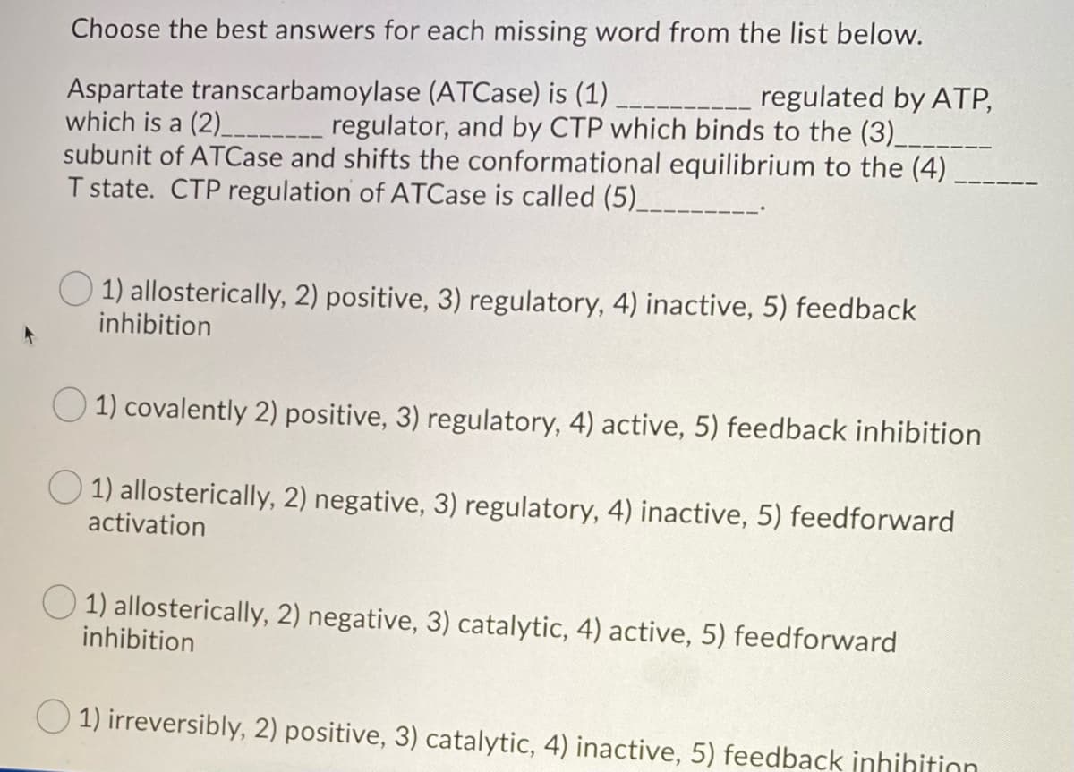 Choose the best answers for each missing word from the list below.
____ regulated by ATP,
Aspartate transcarbamoylase (ATCase) is (1)
which is a (2)________________ regulator, and by CTP which binds to the (3)____
subunit of ATCase and shifts the conformational equilibrium to the (4).
T state. CTP regulation of ATCase is called (5)________
1) allosterically, 2) positive, 3) regulatory, 4) inactive, 5) feedback
inhibition
1) covalently 2) positive, 3) regulatory, 4) active, 5) feedback inhibition
1) allosterically, 2) negative, 3) regulatory, 4) inactive, 5) feedforward
activation
1) allosterically, 2) negative, 3) catalytic, 4) active, 5) feedforward
inhibition
1) irreversibly, 2) positive, 3) catalytic, 4) inactive, 5) feedback inhihition