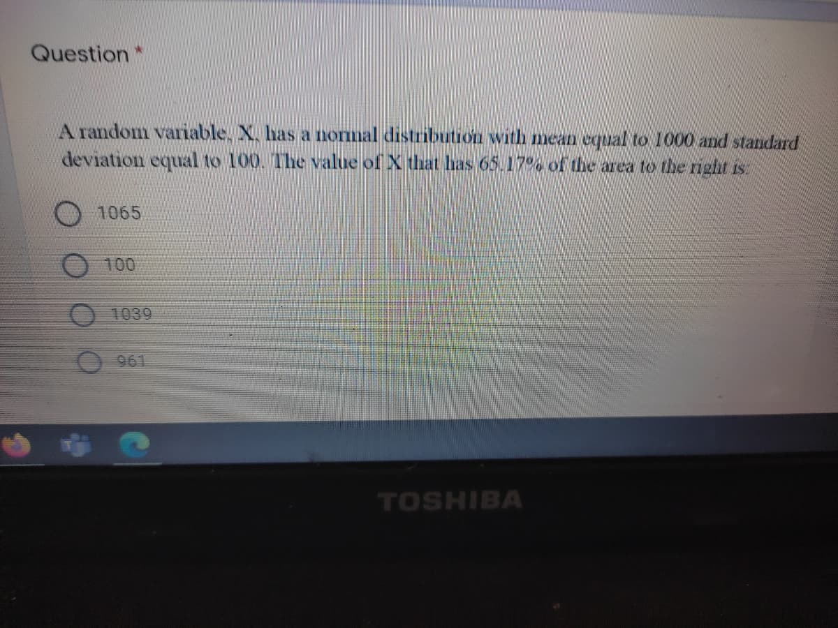 Question *
A random variable, X, has a normal distribution with mean equal to 1000 and standard
deviation equal to 100. The value of X that has 65.17 % of the area to the rIght is.
1065
100
O 1039
961
TOSHIBA
