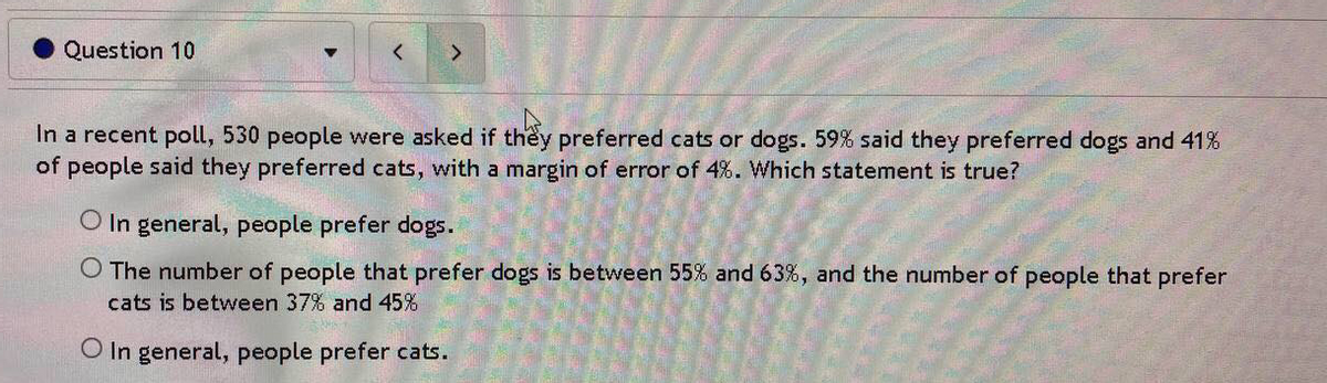 Question 10
In a recent poll, 530 people were asked if they preferred cats or dogs. 59% said they preferred dogs and 41%
of people said they preferred cats, with a margin of error of 4%. Which statement is true?
O In general, people prefer dogs.
O The number of people that prefer dogs is between 55% and 63%, and the number of people that prefer
cats is between 37% and 45%
O In general, people prefer cats.
