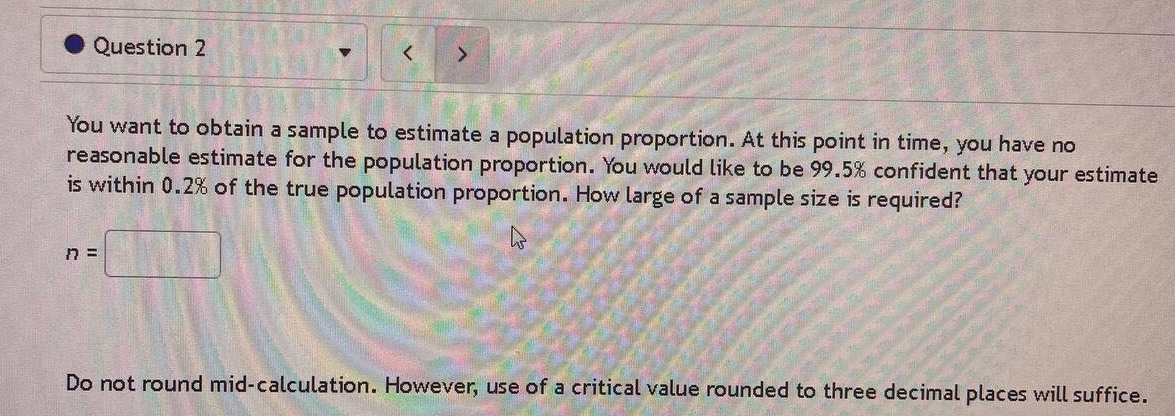 Question 2
You want to obtain a sample to estimate a population proportion. At this point in time, you have no
reasonable estimate for the population proportion. You would like to be 99.5% confident that your estimate
is within 0.2% of the true population proportion. How large of a sample size is required?
Do not round mid-calculation. However, use of a critical value rounded to three decimal places will suffice.
