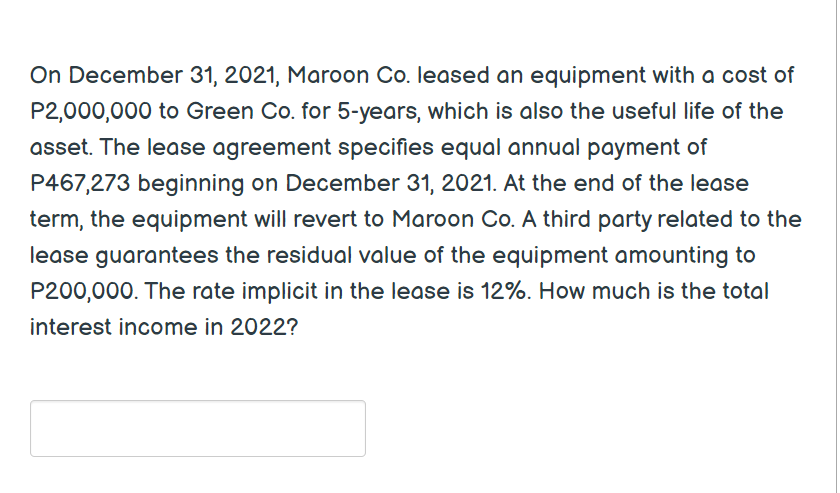 On December 31, 2021, Maroon Co. leased an equipment with a cost of
P2,000,000 to Green Co. for 5-years, which is also the useful life of the
asset. The lease agreement specifies equal annual payment of
P467,273 beginning on December 31, 2021. At the end of the lease
term, the equipment will revert to Maroon Co. A third party related to the
lease guarantees the residual value of the equipment amounting to
P200,000. The rate implicit in the lease is 12%. How much is the total
interest income in 2022?