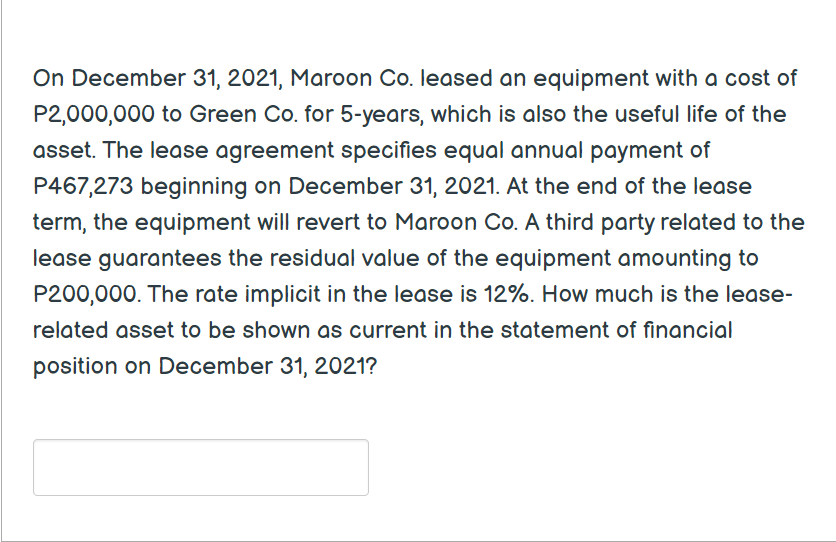 On December 31, 2021, Maroon Co. leased an equipment with a cost of
P2,000,000 to Green Co. for 5-years, which is also the useful life of the
asset. The lease agreement specifies equal annual payment of
P467,273 beginning on December 31, 2021. At the end of the lease
term, the equipment will revert to Maroon Co. A third party related to the
lease guarantees the residual value of the equipment amounting to
P200,000. The rate implicit in the lease is 12%. How much is the lease-
related asset to be shown as current in the statement of financial
position on December 31, 2021?