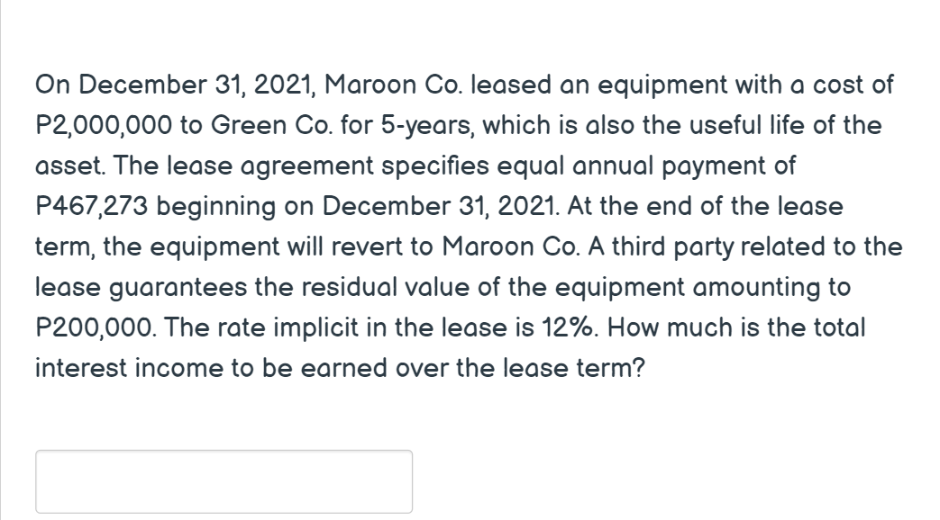 On December 31, 2021, Maroon Co. leased an equipment with a cost of
P2,000,000 to Green Co. for 5-years, which is also the useful life of the
asset. The lease agreement specifies equal annual payment of
P467,273 beginning on December 31, 2021. At the end of the lease
term, the equipment will revert to Maroon Co. A third party related to the
lease guarantees the residual value of the equipment amounting to
P200,000. The rate implicit in the lease is 12%. How much is the total
interest income to be earned over the lease term?