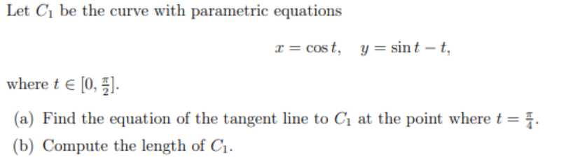 Let C1 be the curve with parametric equations
x = cos t, y = sint – t,
where t E [0, 5].
(a) Find the equation of the tangent line to C1 at the point where t =
(b) Compute the length of C1.

